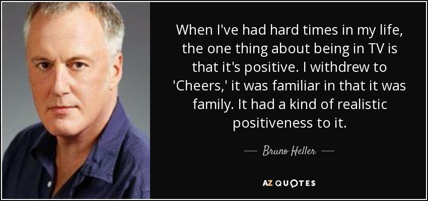 When I've had hard times in my life, the one thing about being in TV is that it's positive. I withdrew to 'Cheers,' it was familiar in that it was family. It had a kind of realistic positiveness to it. - Bruno Heller