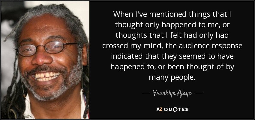 When I've mentioned things that I thought only happened to me, or thoughts that I felt had only had crossed my mind, the audience response indicated that they seemed to have happened to, or been thought of by many people. - Franklyn Ajaye