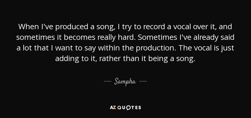 When I've produced a song, I try to record a vocal over it, and sometimes it becomes really hard. Sometimes I've already said a lot that I want to say within the production. The vocal is just adding to it, rather than it being a song. - Sampha