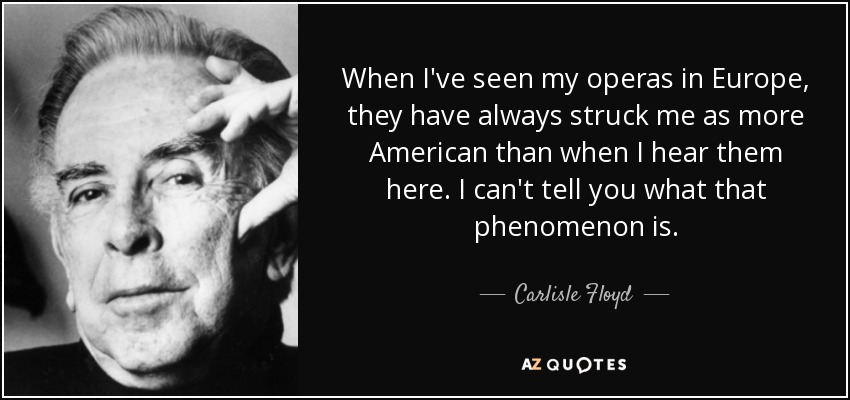 When I've seen my operas in Europe, they have always struck me as more American than when I hear them here. I can't tell you what that phenomenon is. - Carlisle Floyd
