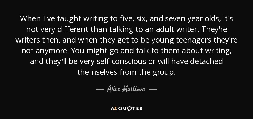 When I've taught writing to five, six, and seven year olds, it's not very different than talking to an adult writer. They're writers then, and when they get to be young teenagers they're not anymore. You might go and talk to them about writing, and they'll be very self-conscious or will have detached themselves from the group. - Alice Mattison