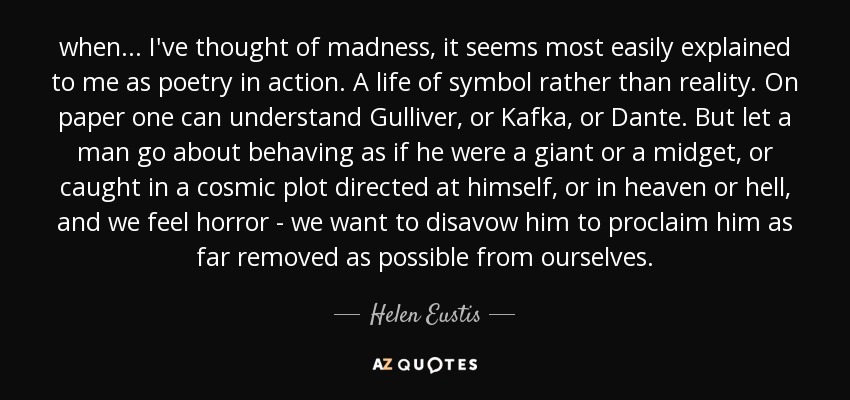 when ... I've thought of madness, it seems most easily explained to me as poetry in action. A life of symbol rather than reality. On paper one can understand Gulliver, or Kafka, or Dante. But let a man go about behaving as if he were a giant or a midget, or caught in a cosmic plot directed at himself, or in heaven or hell, and we feel horror - we want to disavow him to proclaim him as far removed as possible from ourselves. - Helen Eustis