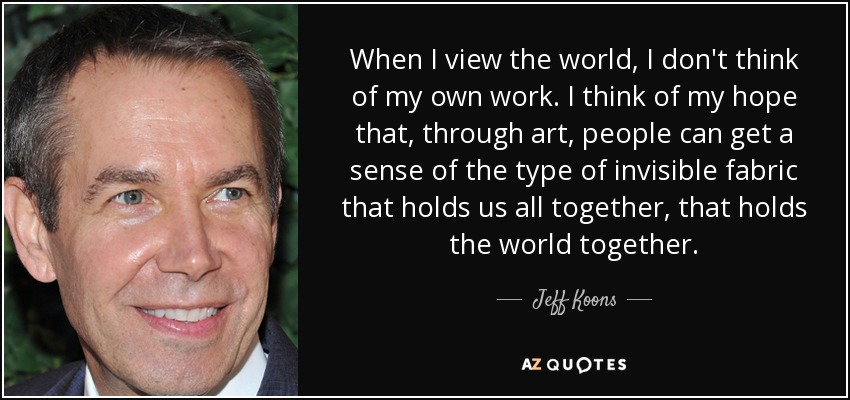 When I view the world, I don't think of my own work. I think of my hope that, through art, people can get a sense of the type of invisible fabric that holds us all together, that holds the world together. - Jeff Koons