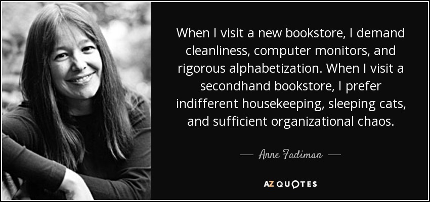 When I visit a new bookstore, I demand cleanliness, computer monitors, and rigorous alphabetization. When I visit a secondhand bookstore, I prefer indifferent housekeeping, sleeping cats, and sufficient organizational chaos. - Anne Fadiman