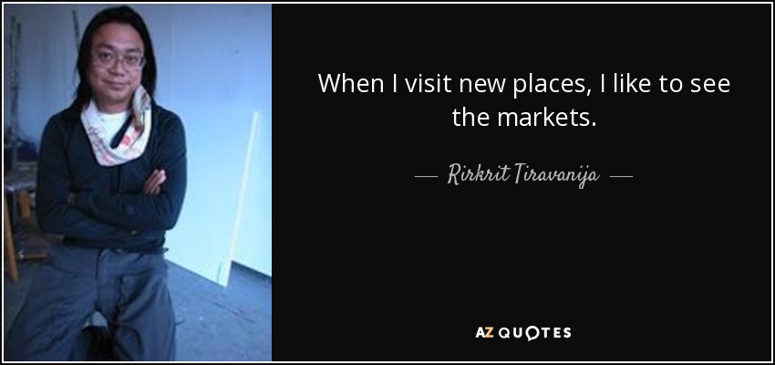 When I visit new places, I like to see the markets. - Rirkrit Tiravanija