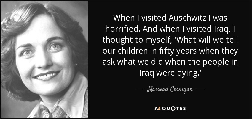 When I visited Auschwitz I was horrified. And when I visited Iraq, I thought to myself, 'What will we tell our children in fifty years when they ask what we did when the people in Iraq were dying.' - Mairead Corrigan