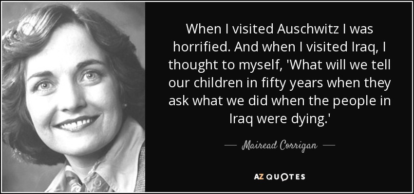 When I visited Auschwitz I was horrified. And when I visited Iraq, I thought to myself, 'What will we tell our children in fifty years when they ask what we did when the people in Iraq were dying.' - Mairead Corrigan