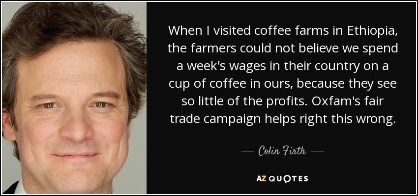 When I visited coffee farms in Ethiopia, the farmers could not believe we spend a week's wages in their country on a cup of coffee in ours, because they see so little of the profits. Oxfam's fair trade campaign helps right this wrong. - Colin Firth