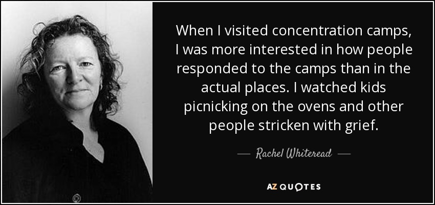 When I visited concentration camps, I was more interested in how people responded to the camps than in the actual places. I watched kids picnicking on the ovens and other people stricken with grief. - Rachel Whiteread