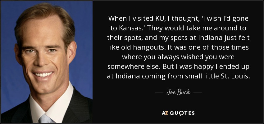 When I visited KU, I thought, 'I wish I'd gone to Kansas.' They would take me around to their spots, and my spots at Indiana just felt like old hangouts. It was one of those times where you always wished you were somewhere else. But I was happy I ended up at Indiana coming from small little St. Louis. - Joe Buck