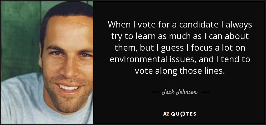 When I vote for a candidate I always try to learn as much as I can about them, but I guess I focus a lot on environmental issues, and I tend to vote along those lines. - Jack Johnson