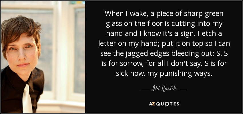 When I wake, a piece of sharp green glass on the floor is cutting into my hand and I know it's a sign. I etch a letter on my hand; put it on top so I can see the jagged edges bleeding out; S. S is for sorrow, for all I don't say. S is for sick now, my punishing ways. - Ibi Kaslik