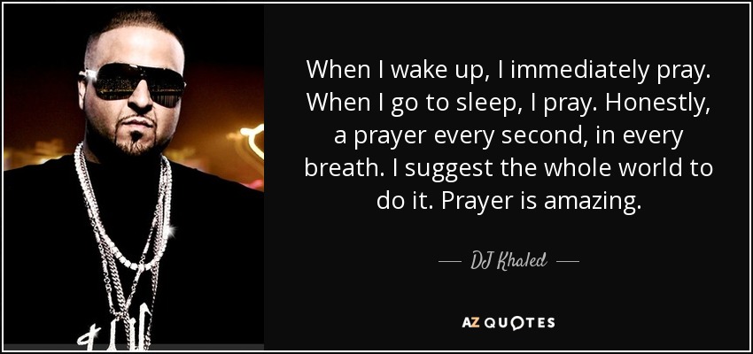 When I wake up, I immediately pray. When I go to sleep, I pray. Honestly, a prayer every second, in every breath. I suggest the whole world to do it. Prayer is amazing. - DJ Khaled