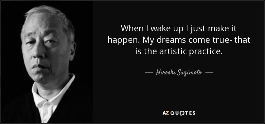 When I wake up I just make it happen. My dreams come true- that is the artistic practice. - Hiroshi Sugimoto