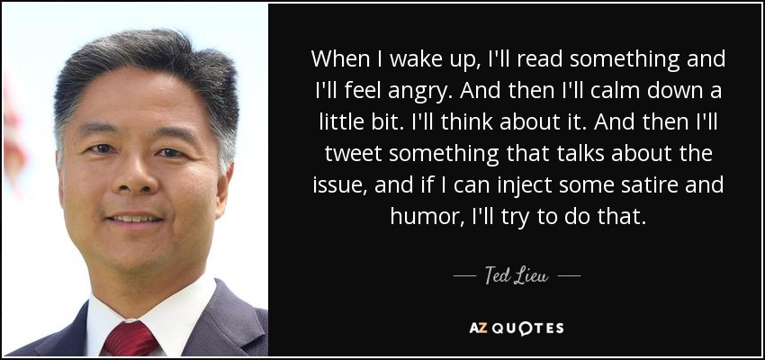 When I wake up, I'll read something and I'll feel angry. And then I'll calm down a little bit. I'll think about it. And then I'll tweet something that talks about the issue, and if I can inject some satire and humor, I'll try to do that. - Ted Lieu