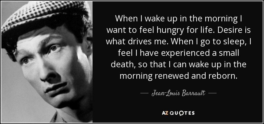 When I wake up in the morning I want to feel hungry for life. Desire is what drives me. When I go to sleep, I feel I have experienced a small death, so that I can wake up in the morning renewed and reborn. - Jean-Louis Barrault