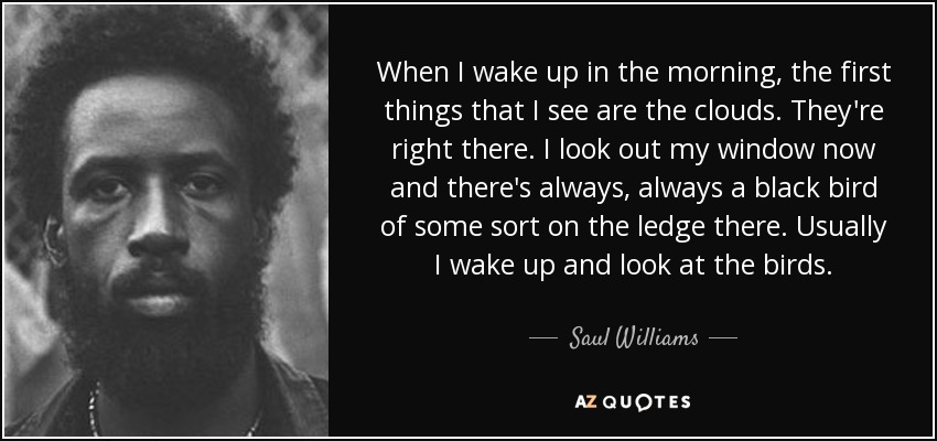 When I wake up in the morning, the first things that I see are the clouds. They're right there. I look out my window now and there's always, always a black bird of some sort on the ledge there. Usually I wake up and look at the birds. - Saul Williams