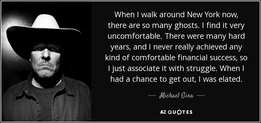 When I walk around New York now, there are so many ghosts. I find it very uncomfortable. There were many hard years, and I never really achieved any kind of comfortable financial success, so I just associate it with struggle. When I had a chance to get out, I was elated. - Michael Gira