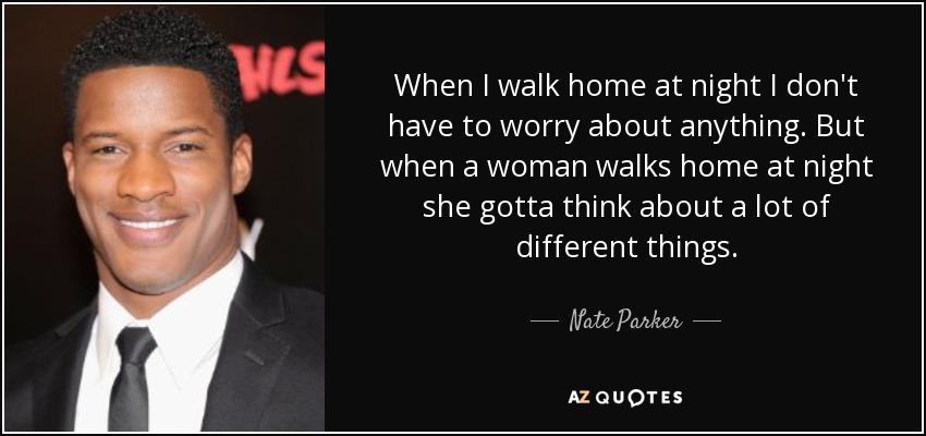 When I walk home at night I don't have to worry about anything. But when a woman walks home at night she gotta think about a lot of different things. - Nate Parker