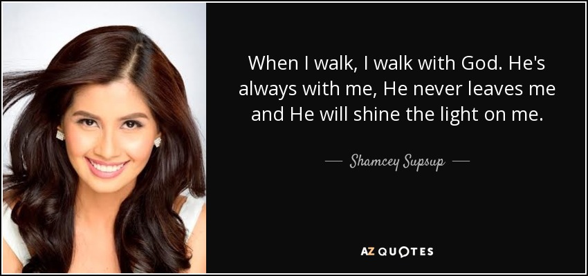 When I walk, I walk with God. He's always with me, He never leaves me and He will shine the light on me. - Shamcey Supsup