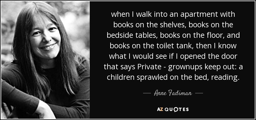 when I walk into an apartment with books on the shelves, books on the bedside tables, books on the floor, and books on the toilet tank, then I know what I would see if I opened the door that says Private - grownups keep out: a children sprawled on the bed, reading. - Anne Fadiman