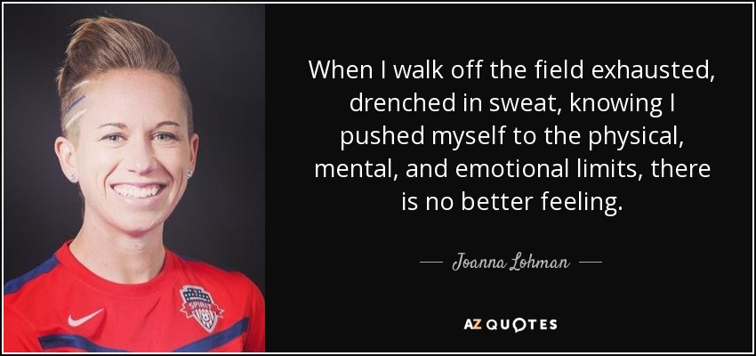 When I walk off the field exhausted, drenched in sweat, knowing I pushed myself to the physical, mental, and emotional limits, there is no better feeling. - Joanna Lohman