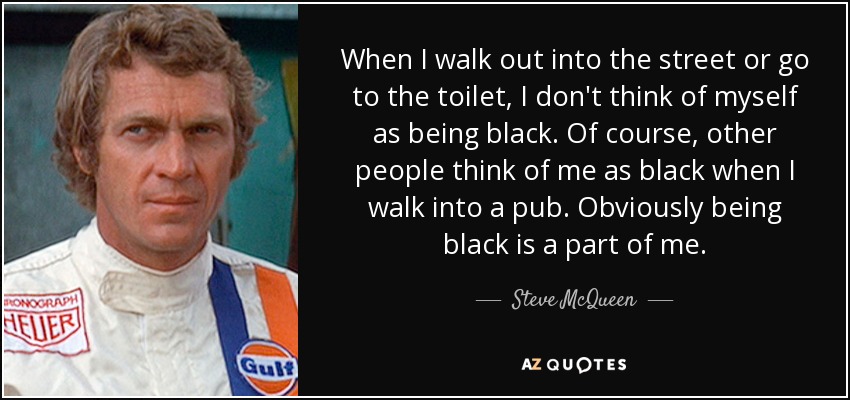 When I walk out into the street or go to the toilet, I don't think of myself as being black. Of course, other people think of me as black when I walk into a pub. Obviously being black is a part of me. - Steve McQueen