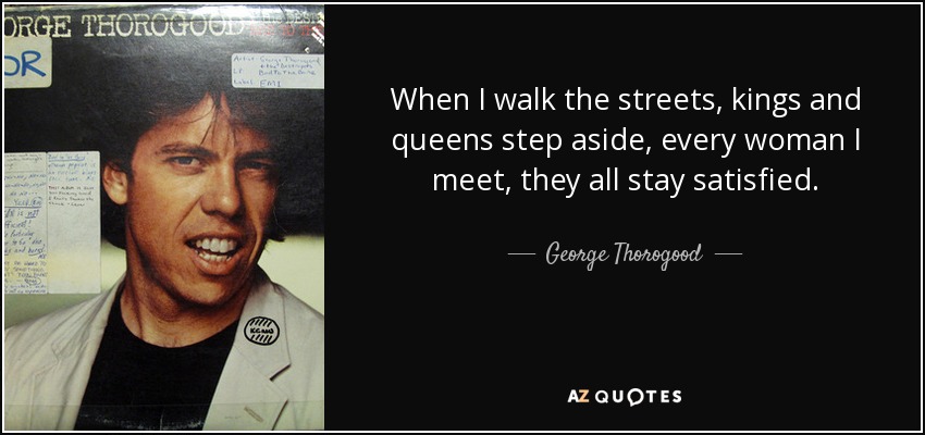 When I walk the streets, kings and queens step aside, every woman I meet, they all stay satisfied. - George Thorogood