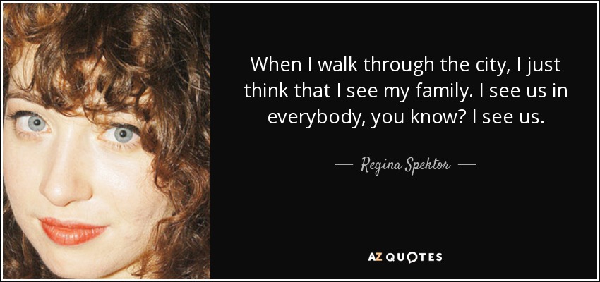 When I walk through the city, I just think that I see my family. I see us in everybody, you know? I see us. - Regina Spektor