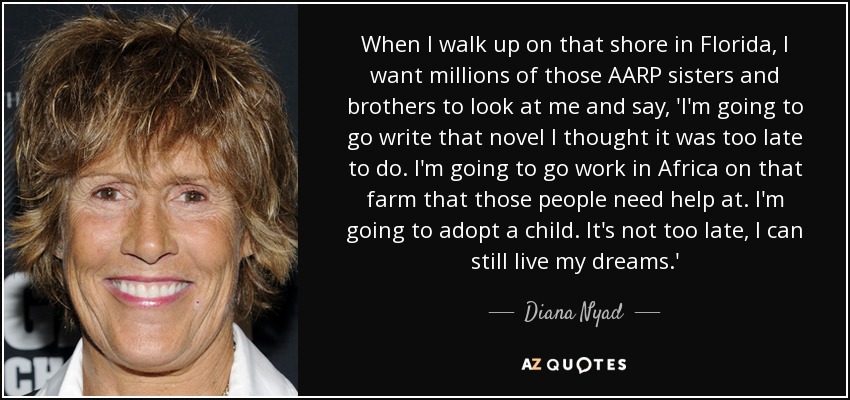 When I walk up on that shore in Florida, I want millions of those AARP sisters and brothers to look at me and say, 'I'm going to go write that novel I thought it was too late to do. I'm going to go work in Africa on that farm that those people need help at. I'm going to adopt a child. It's not too late, I can still live my dreams.' - Diana Nyad