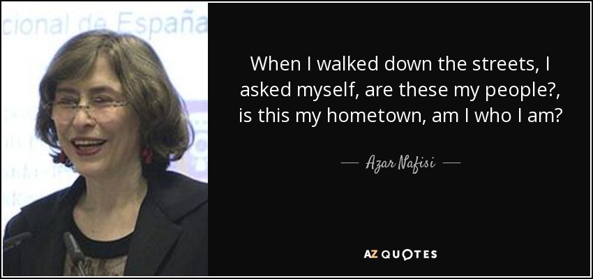 When I walked down the streets, I asked myself, are these my people?, is this my hometown, am I who I am? - Azar Nafisi