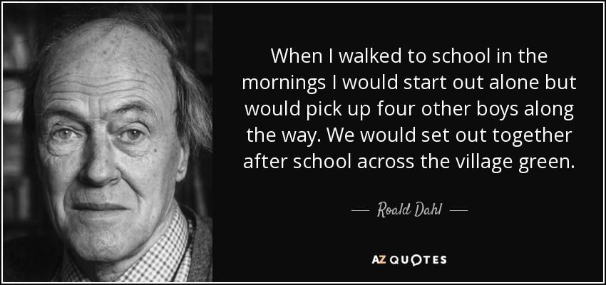 When I walked to school in the mornings I would start out alone but would pick up four other boys along the way. We would set out together after school across the village green. - Roald Dahl