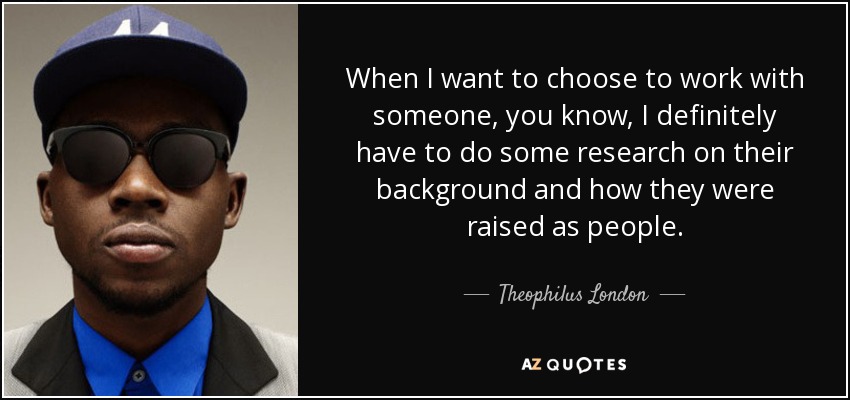 When I want to choose to work with someone, you know, I definitely have to do some research on their background and how they were raised as people. - Theophilus London