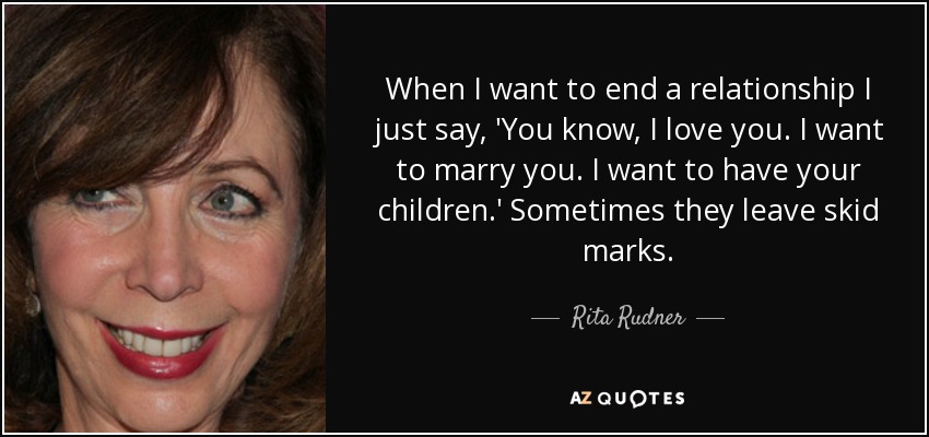 When I want to end a relationship I just say, 'You know, I love you. I want to marry you. I want to have your children.' Sometimes they leave skid marks. - Rita Rudner