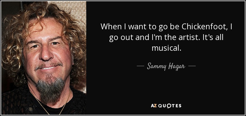 When I want to go be Chickenfoot, I go out and I'm the artist. It's all musical. - Sammy Hagar