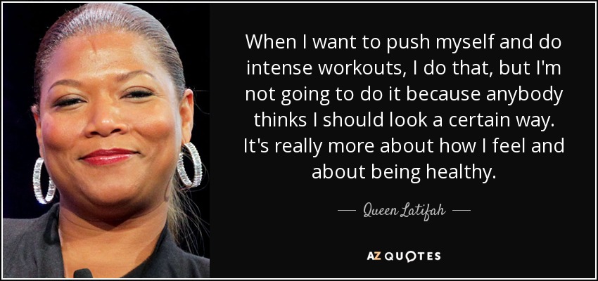 When I want to push myself and do intense workouts, I do that, but I'm not going to do it because anybody thinks I should look a certain way. It's really more about how I feel and about being healthy. - Queen Latifah