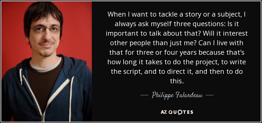When I want to tackle a story or a subject, I always ask myself three questions: Is it important to talk about that? Will it interest other people than just me? Can I live with that for three or four years because that's how long it takes to do the project, to write the script, and to direct it, and then to do this. - Philippe Falardeau