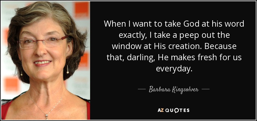 When I want to take God at his word exactly, I take a peep out the window at His creation. Because that, darling, He makes fresh for us everyday. - Barbara Kingsolver