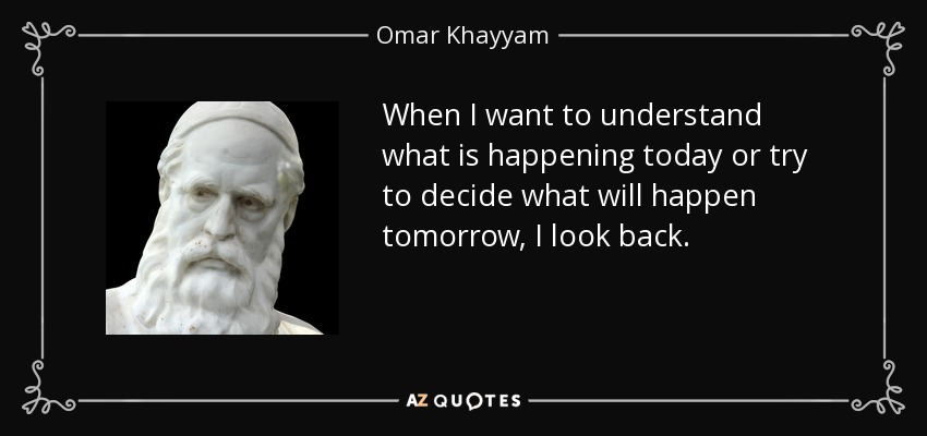 When I want to understand what is happening today or try to decide what will happen tomorrow, I look back. - Omar Khayyam