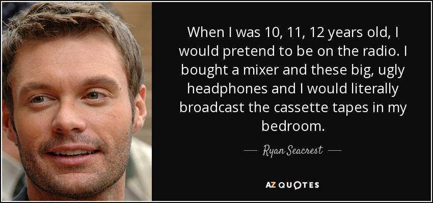 When I was 10, 11, 12 years old, I would pretend to be on the radio. I bought a mixer and these big, ugly headphones and I would literally broadcast the cassette tapes in my bedroom. - Ryan Seacrest