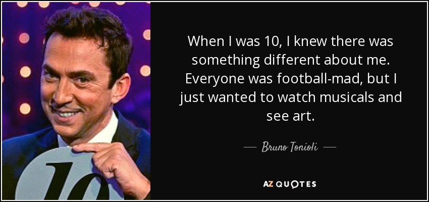 When I was 10, I knew there was something different about me. Everyone was football-mad, but I just wanted to watch musicals and see art. - Bruno Tonioli