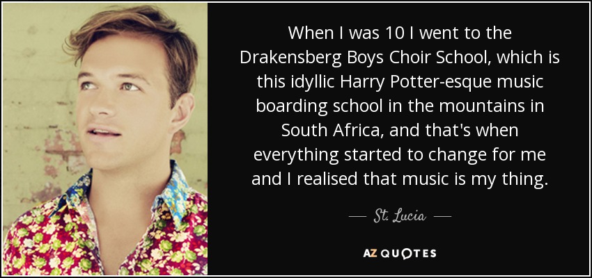 When I was 10 I went to the Drakensberg Boys Choir School, which is this idyllic Harry Potter-esque music boarding school in the mountains in South Africa, and that's when everything started to change for me and I realised that music is my thing. - St. Lucia