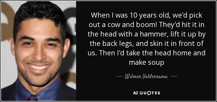 When I was 10 years old, we'd pick out a cow and boom! They'd hit it in the head with a hammer, lift it up by the back legs, and skin it in front of us. Then I'd take the head home and make soup - Wilmer Valderrama
