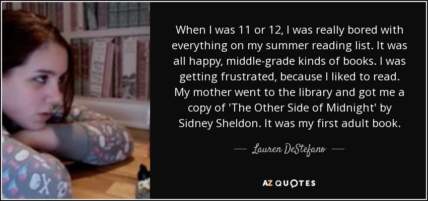 When I was 11 or 12, I was really bored with everything on my summer reading list. It was all happy, middle-grade kinds of books. I was getting frustrated, because I liked to read. My mother went to the library and got me a copy of 'The Other Side of Midnight' by Sidney Sheldon. It was my first adult book. - Lauren DeStefano