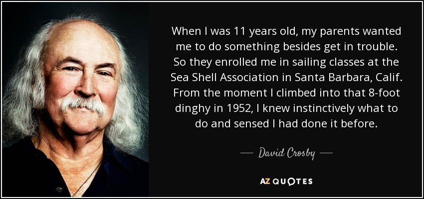 When I was 11 years old, my parents wanted me to do something besides get in trouble. So they enrolled me in sailing classes at the Sea Shell Association in Santa Barbara, Calif. From the moment I climbed into that 8-foot dinghy in 1952, I knew instinctively what to do and sensed I had done it before. - David Crosby