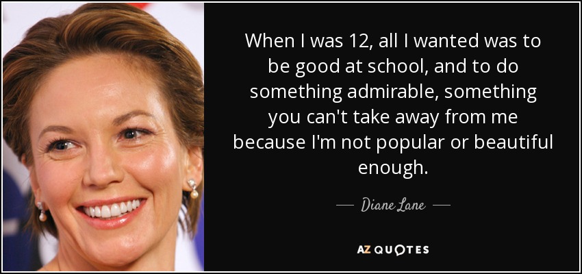 When I was 12, all I wanted was to be good at school, and to do something admirable, something you can't take away from me because I'm not popular or beautiful enough. - Diane Lane