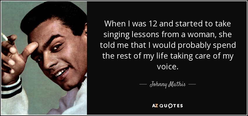 When I was 12 and started to take singing lessons from a woman, she told me that I would probably spend the rest of my life taking care of my voice. - Johnny Mathis