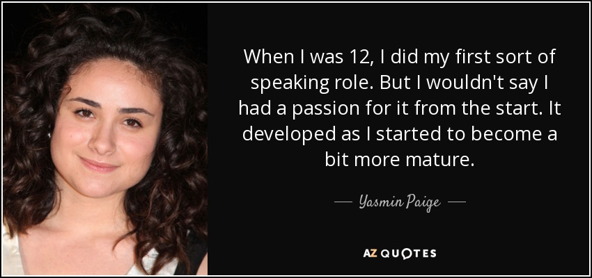 When I was 12, I did my first sort of speaking role. But I wouldn't say I had a passion for it from the start. It developed as I started to become a bit more mature. - Yasmin Paige