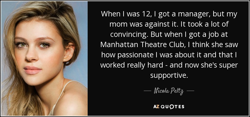 When I was 12, I got a manager, but my mom was against it. It took a lot of convincing. But when I got a job at Manhattan Theatre Club, I think she saw how passionate I was about it and that I worked really hard - and now she's super supportive. - Nicola Peltz