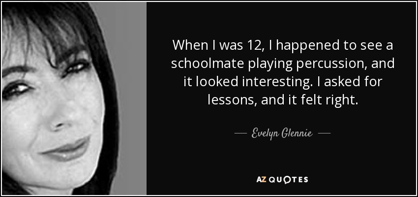 When I was 12, I happened to see a schoolmate playing percussion, and it looked interesting. I asked for lessons, and it felt right. - Evelyn Glennie